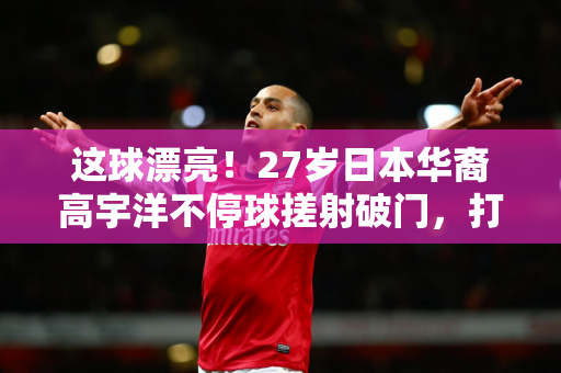 这球漂亮！27岁日本华裔高宇洋不停球搓射破门，打进本赛季首球